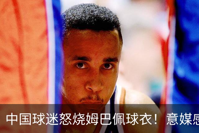 中国球迷怒烧姆巴佩球衣！意媒感慨：道歉并不能让中国人消除愤怒