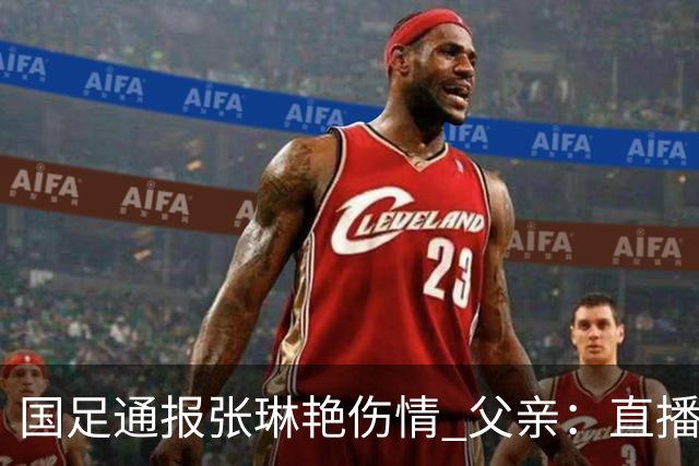 国足通报张琳艳伤情 父亲：直播中看到女儿受伤，将带家乡美食去看望女儿