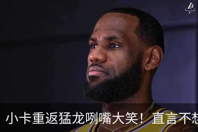 小卡重返猛龙咧嘴大笑！直言不想抱团夺冠 公开表态愿意辅佐巴恩斯