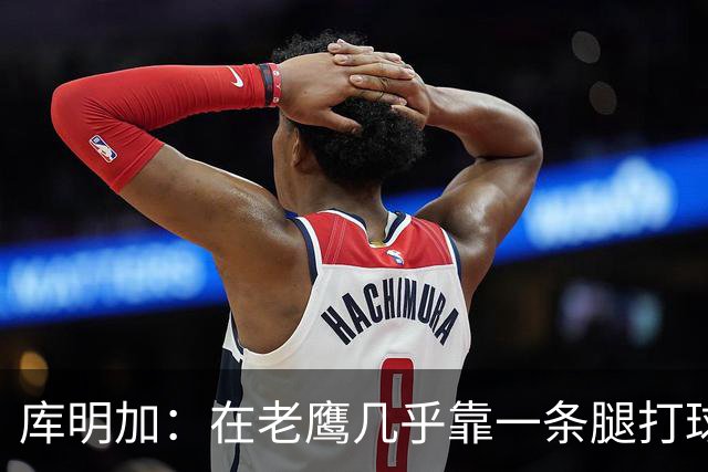 库明加：在老鹰几乎靠一条腿打球 有些比赛膝盖根本不允许我上场