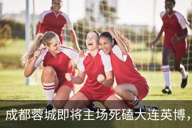 成都蓉城即将主场死磕大连英博，俱乐部或提前做出重要决定