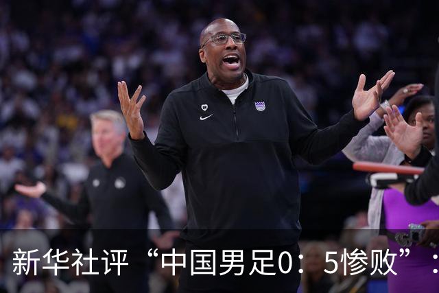 新华社评“中国男足0：5惨败”：令人震惊，战意不浓、作风松懈，抑或把比赛当成“例行公事”，不仅是对球迷的辜负，更是对国脚身份的亵渎