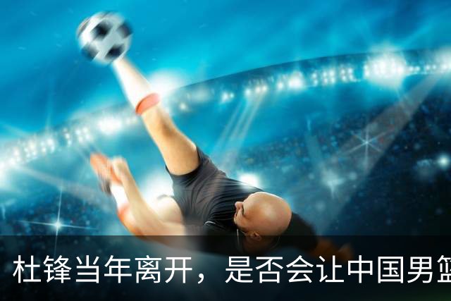 杜锋当年离开，是否会让中国男篮不同？