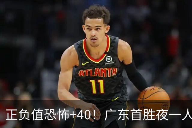 正负值恐怖+40！广东首胜夜一人carry全场打服杨毅：他是本场MVP