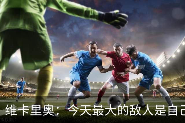 维卡里奥：今天最大的敌人是自己，我们甚至对自己产生了恐惧