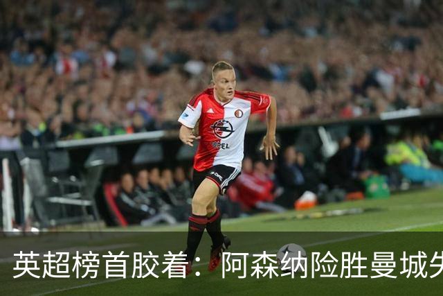 英超榜首胶着：阿森纳险胜曼城失手争冠悬念再起