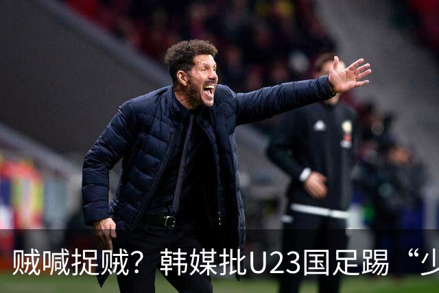 贼喊捉贼？韩媒批U23国足踢“少林足球”，主裁判明显偏袒中国队！