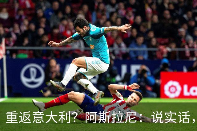 重返意大利？阿斯拉尼：说实话，希望能在阿布扎比半岛待很久