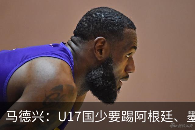 马德兴：U17国少要踢阿根廷、墨西哥和坦桑尼亚，可能再战阿森纳