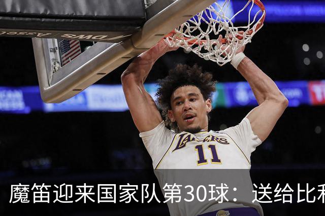 魔笛迎来国家队第30球：送给比利奇开门红也非常重要