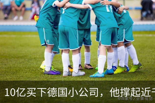 10亿买下德国小公司，他撑起近千亿市值