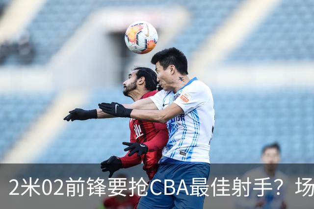 2米02前锋要抢CBA最佳射手？场均得分是上赛季3倍多，三分命中率71.4%