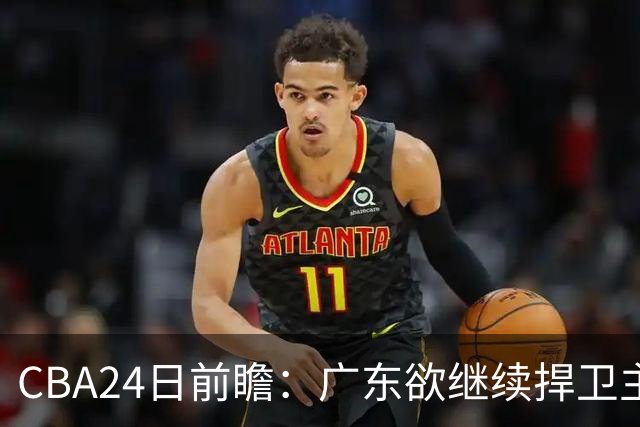 CBA24日前瞻：广东欲继续捍卫主场 邹阳状态火热率队挑战卫冕冠军