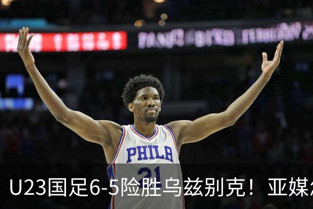 U23国足6-5险胜乌兹别克！亚媒怎么说，日媒惊叹，韩媒直呼不可思议